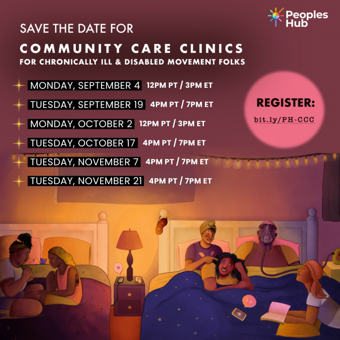 Image Description: Top right the logo for PeoplesHub. A light purple background with white text that reads "Save the Date for Community Care Clinics for Chronically Ill & Disabled Movement Folks." Dates below are "Monday September 4: 12pm PT/3pm ET, Tuesday September 19: 4pm PT/7pm ET, Monday October 2: 12pm PT/3pm ET, Tuesday October 17: 4pm PT/7pm ET, Tuesday November 7; 4pm PT/7pm ET, Tuesday November 21: 4pm PT / 7pm ET." An illustration in the bottom half features a group of disabled queer Black folks talking and laughing at a sleepover, across two large beds. On the left, two friends sit on one bed and paint each other’s nails. On the right, four people lounge on a bed: one person braids another’s hair while the third friend wearing a C-PAP mask laughs, and the fourth person looks up from their book. Registration link is visible: bit.ly/PH-CCC.
